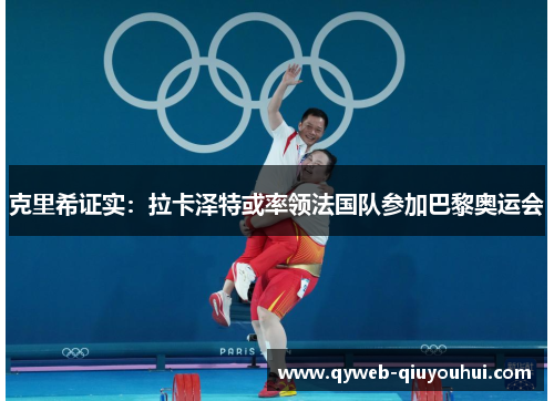 克里希证实：拉卡泽特或率领法国队参加巴黎奥运会
