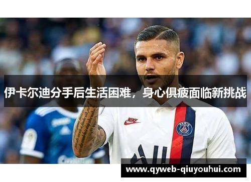 伊卡尔迪分手后生活困难,身心俱疲面临新挑战 伊卡尔迪分手后生活困难,身心俱疲面临新挑战