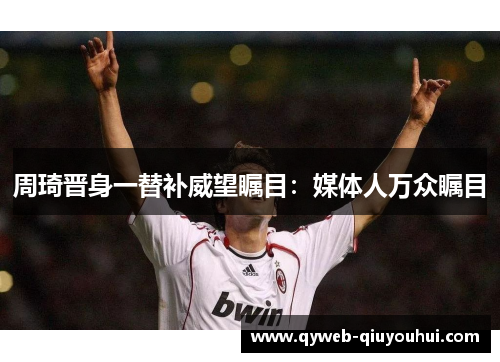 周琦晋身一替补威望瞩目：媒体人万众瞩目