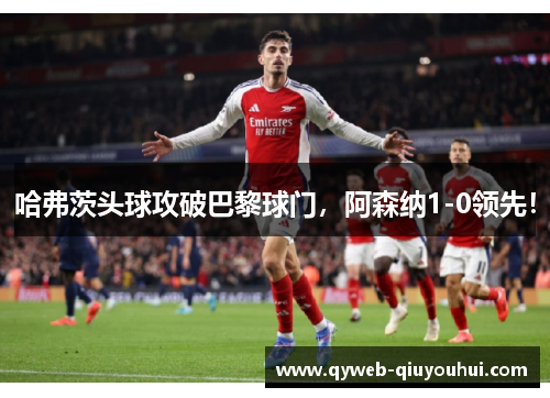 哈弗茨头球攻破巴黎球门，阿森纳1-0领先！