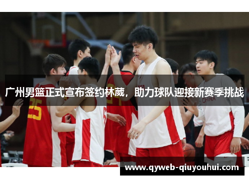 广州男篮正式宣布签约林葳，助力球队迎接新赛季挑战